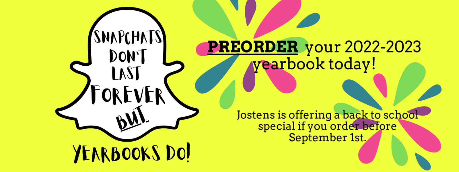 Yellow background with Snapchat symbol covered in the text &#34;Snapchats don&#39;t last forever but yearbooks do!&#34; Colored paint burst with the text &#34;Preorder you 2022-2023 yearbook today. Jostens is offering a back to school special if you order before September 1st.&#34; Text is black. 
